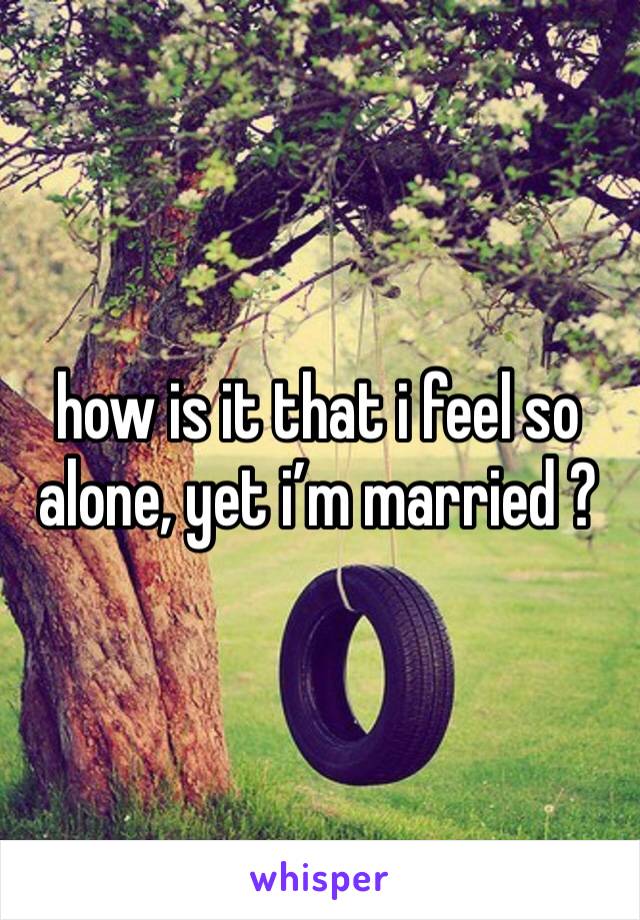 how is it that i feel so alone, yet i’m married ? 