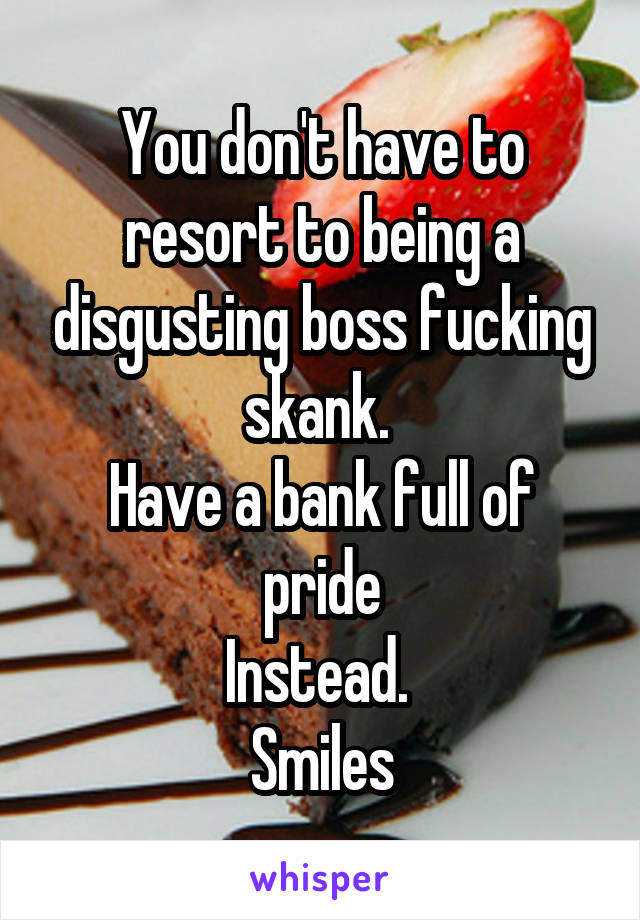 You don't have to resort to being a disgusting boss fucking skank. 
Have a bank full of pride
Instead. 
Smiles