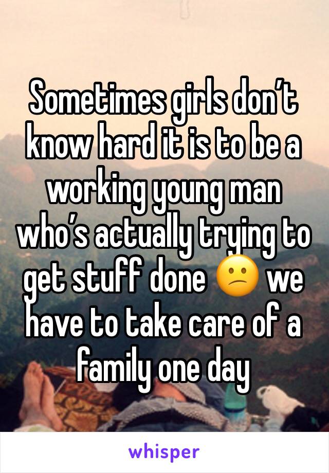 Sometimes girls don’t know hard it is to be a working young man who’s actually trying to get stuff done 😕 we have to take care of a family one day 