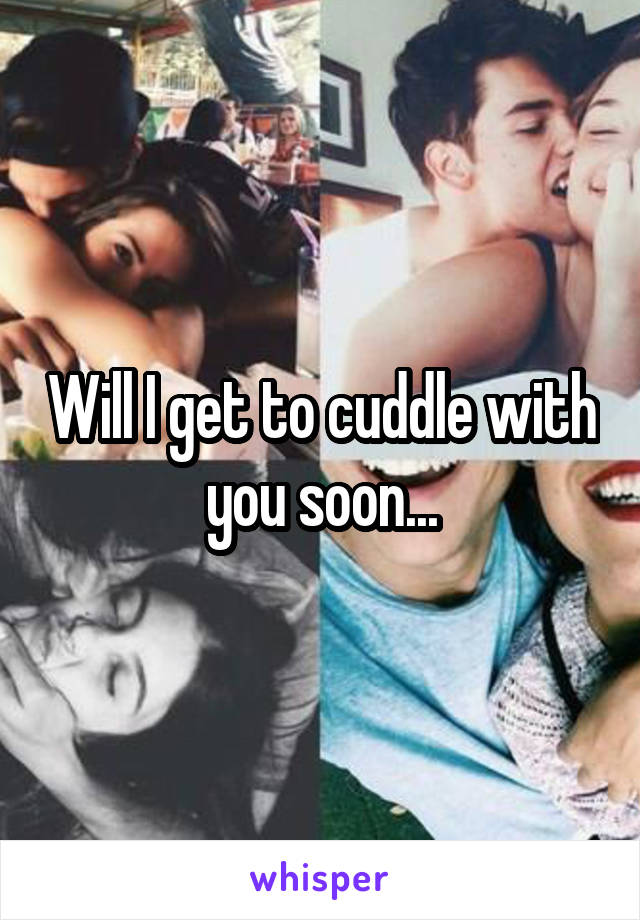 Will I get to cuddle with you soon...