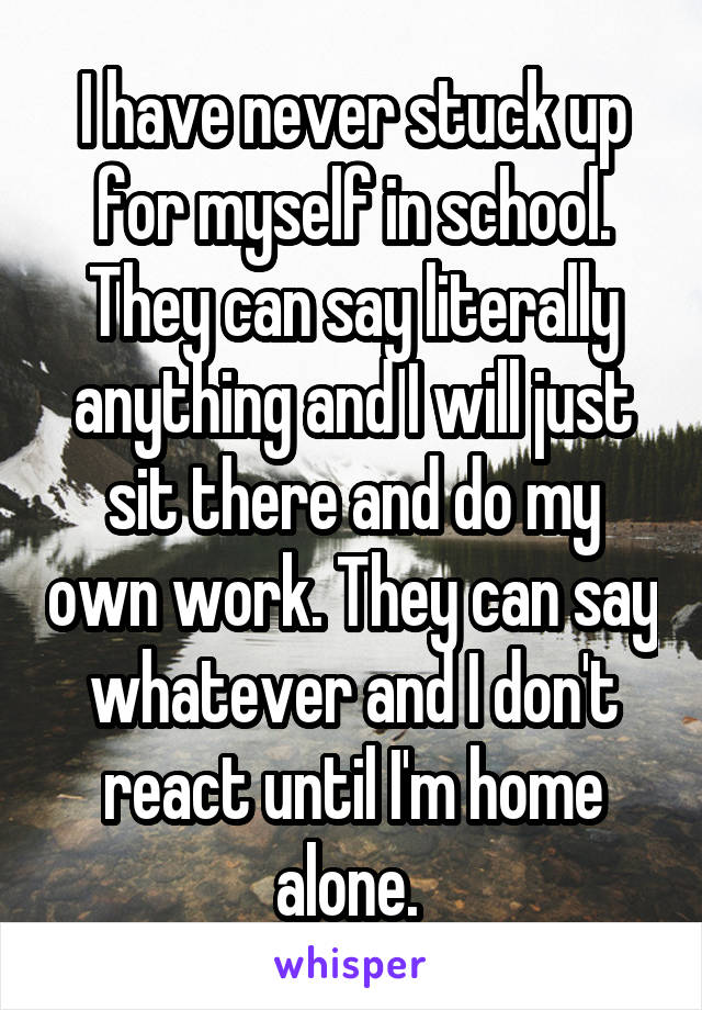 I have never stuck up for myself in school. They can say literally anything and I will just sit there and do my own work. They can say whatever and I don't react until I'm home alone. 