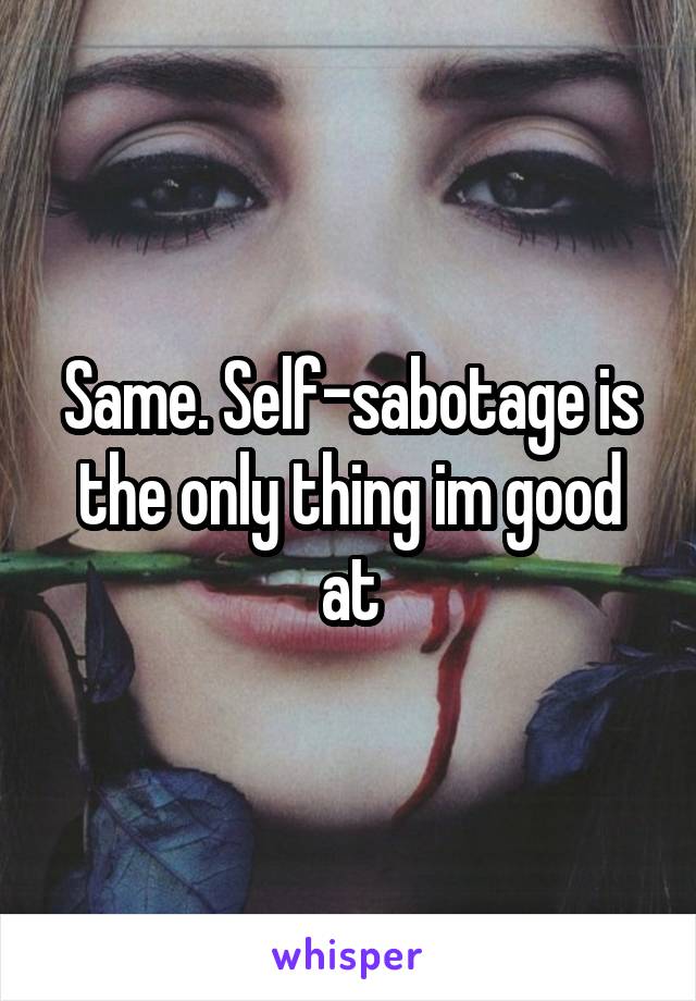 Same. Self-sabotage is the only thing im good at