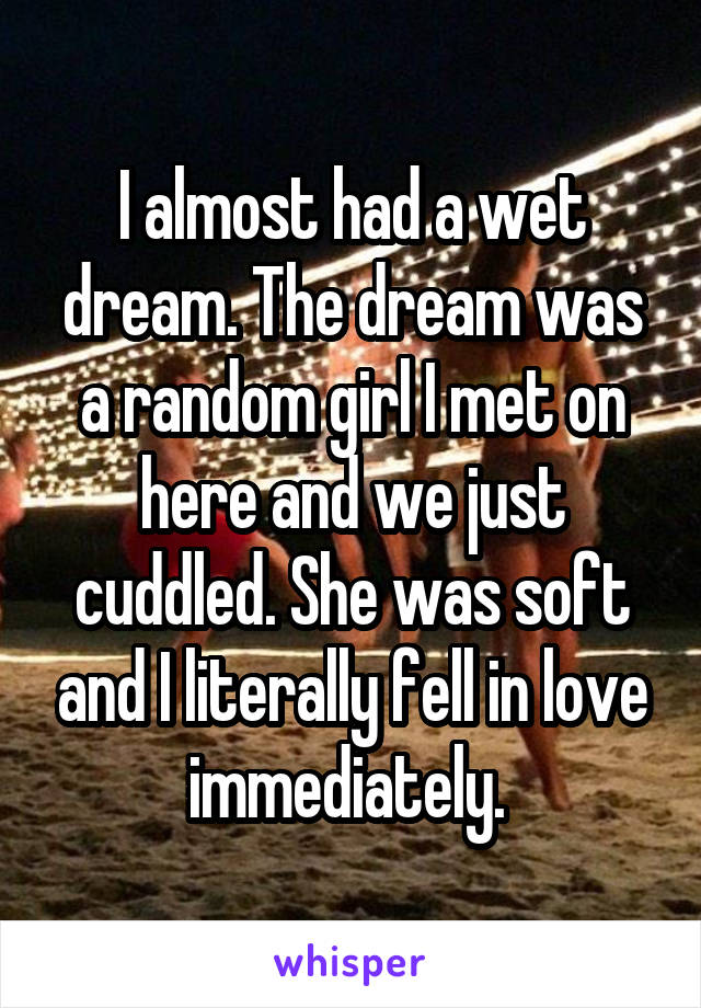 I almost had a wet dream. The dream was a random girl I met on here and we just cuddled. She was soft and I literally fell in love immediately. 