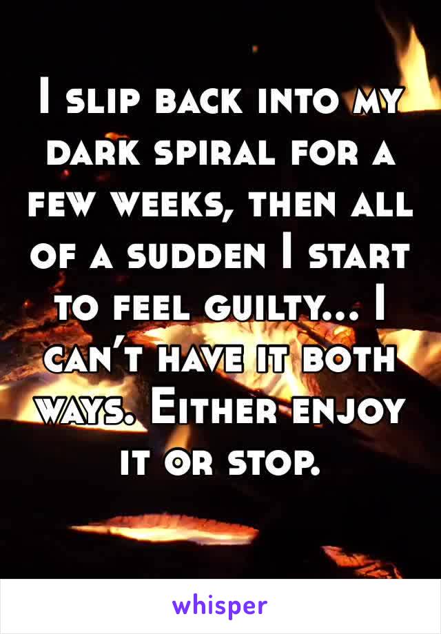 I slip back into my dark spiral for a few weeks, then all of a sudden I start to feel guilty... I can’t have it both ways. Either enjoy it or stop.