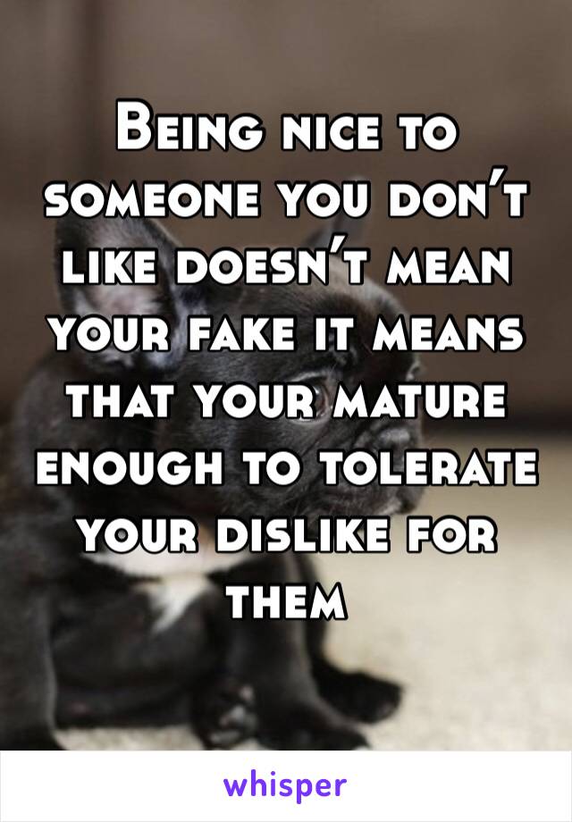 Being nice to someone you don’t like doesn’t mean your fake it means that your mature enough to tolerate your dislike for them 