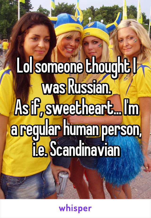 Lol someone thought I was Russian.
As if, sweetheart... I'm a regular human person, i.e. Scandinavian