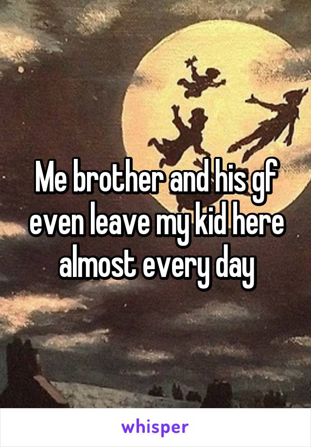 Me brother and his gf even leave my kid here almost every day