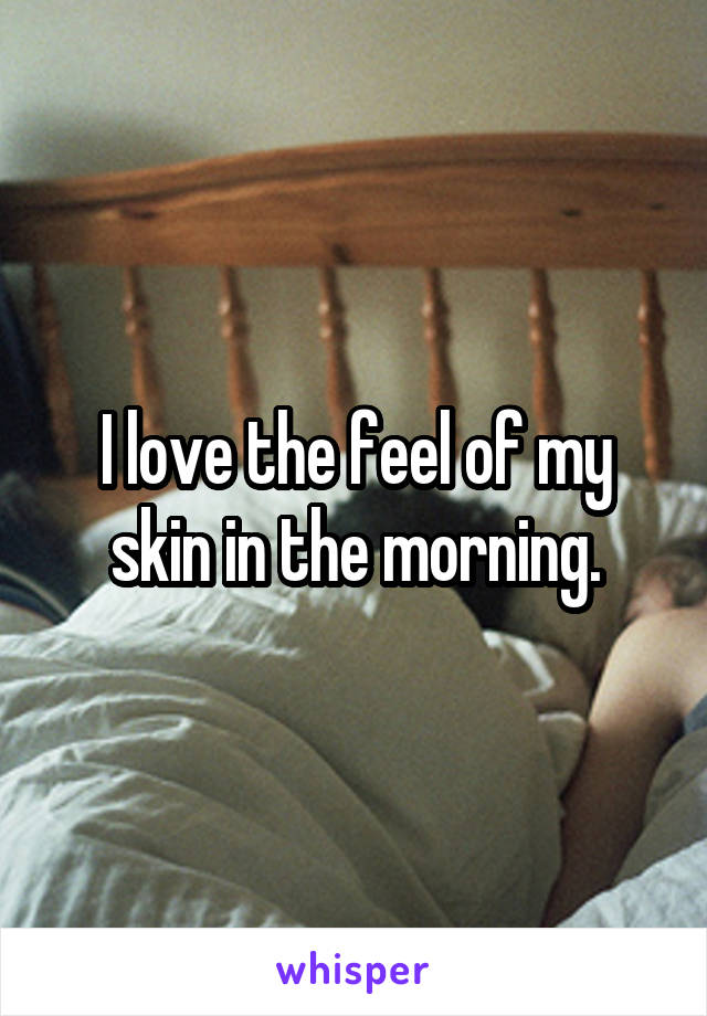 I love the feel of my skin in the morning.