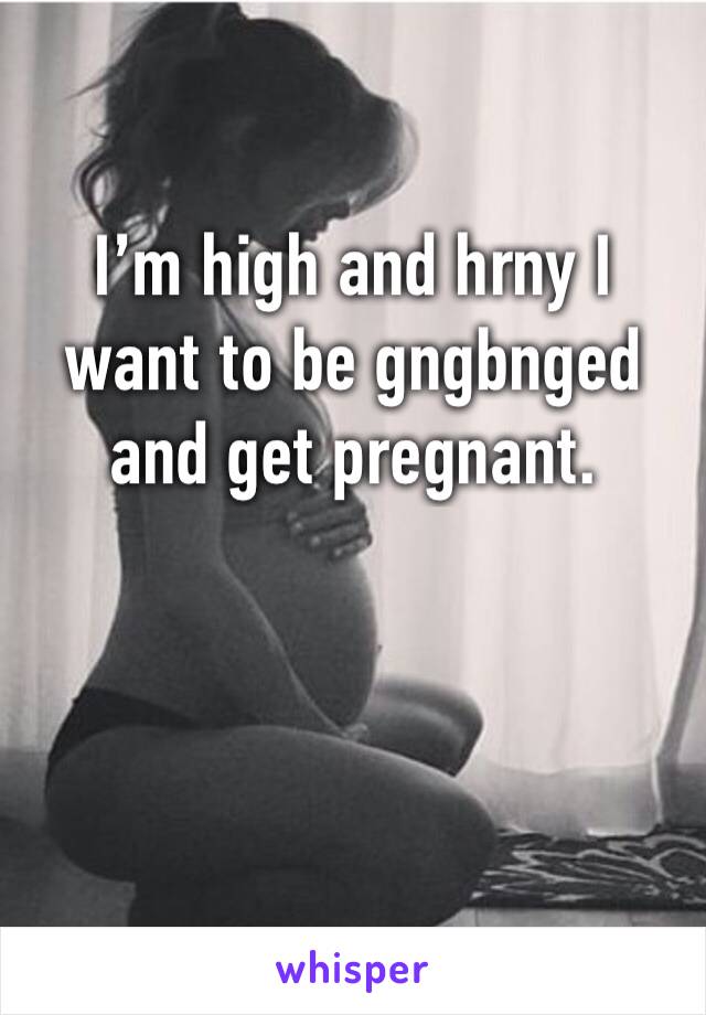 I’m high and hrny I want to be gngbnged and get pregnant.