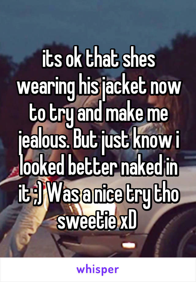 its ok that shes wearing his jacket now to try and make me jealous. But just know i looked better naked in it ;) Was a nice try tho sweetie xD 