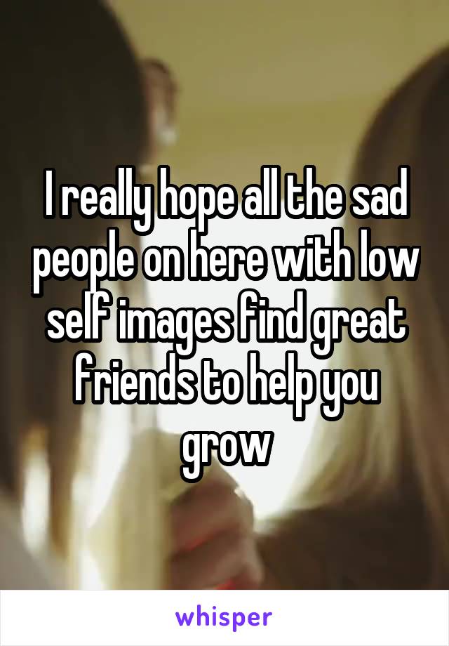 I really hope all the sad people on here with low self images find great friends to help you grow