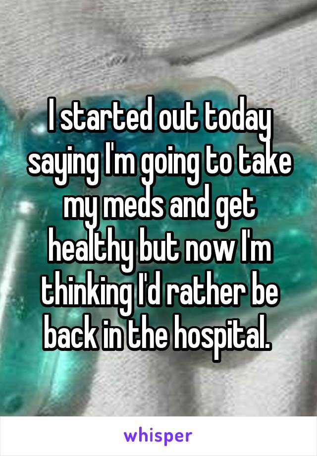 I started out today saying I'm going to take my meds and get healthy but now I'm thinking I'd rather be back in the hospital. 