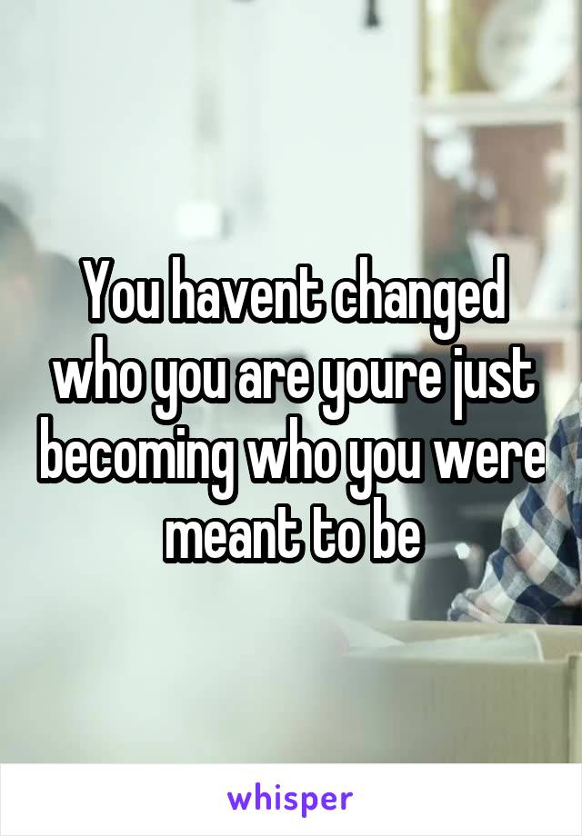 You havent changed who you are youre just becoming who you were meant to be