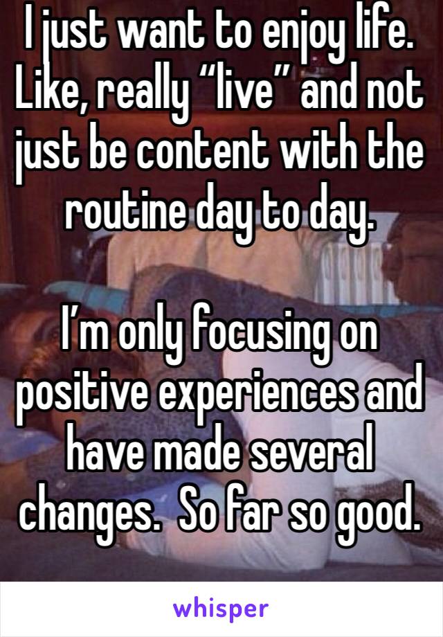 I just want to enjoy life.  Like, really “live” and not just be content with the routine day to day.

I’m only focusing on positive experiences and have made several changes.  So far so good.