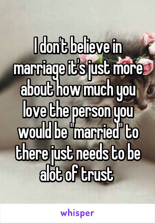 I don't believe in marriage it's just more about how much you love the person you would be "married" to there just needs to be alot of trust 