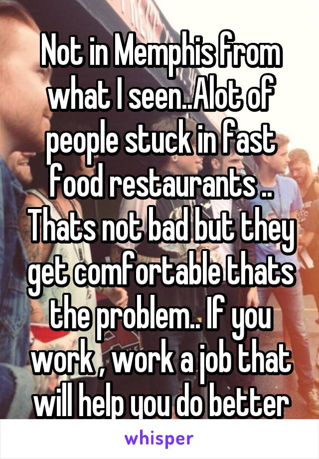 Not in Memphis from what I seen..Alot of people stuck in fast food restaurants .. Thats not bad but they get comfortable thats the problem.. If you work , work a job that will help you do better