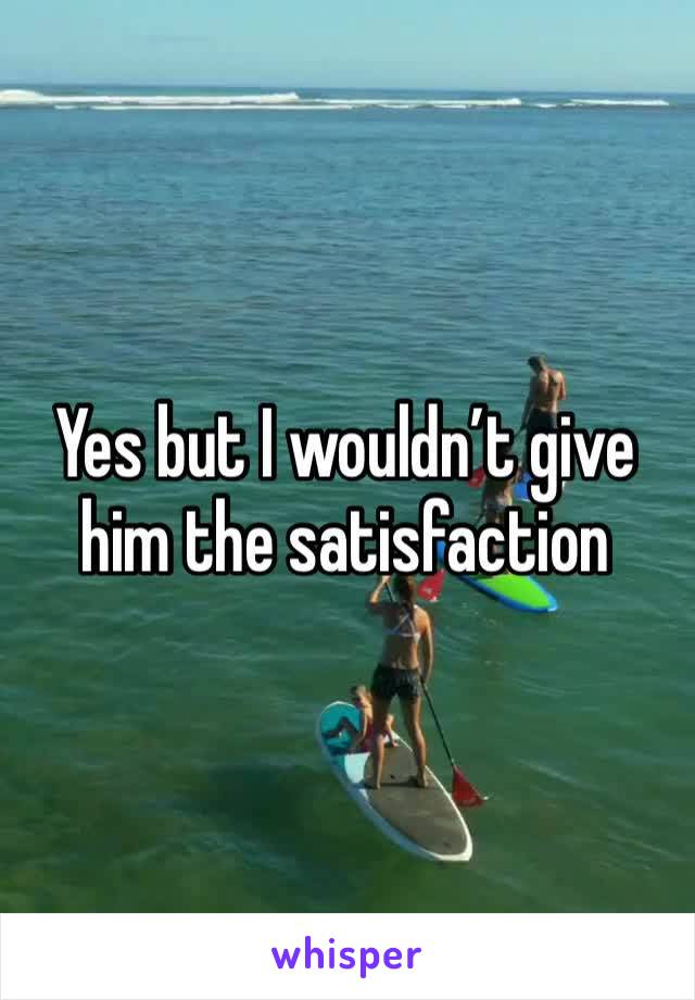 Yes but I wouldn’t give him the satisfaction 