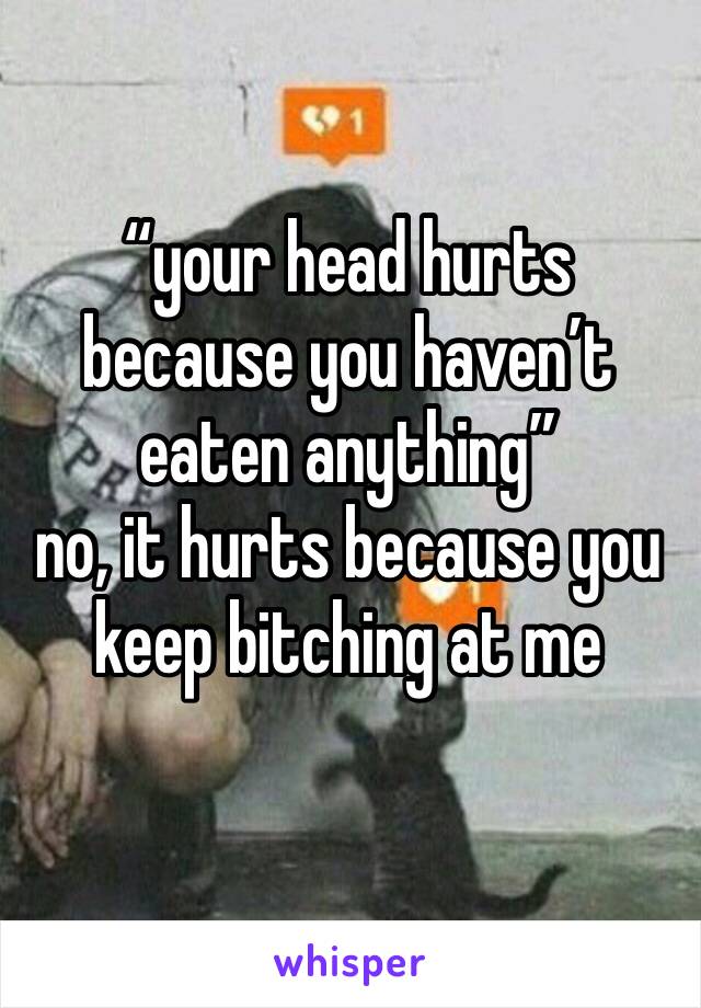 “your head hurts because you haven’t eaten anything”
no, it hurts because you keep bitching at me