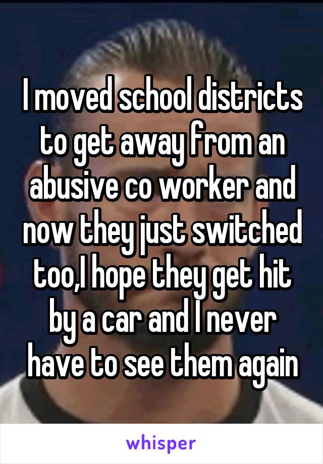 I moved school districts to get away from an abusive co worker and now they just switched too,I hope they get hit by a car and I never have to see them again