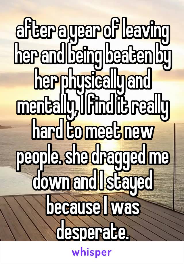 after a year of leaving her and being beaten by her physically and mentally, I find it really hard to meet new people. she dragged me down and I stayed because I was desperate.