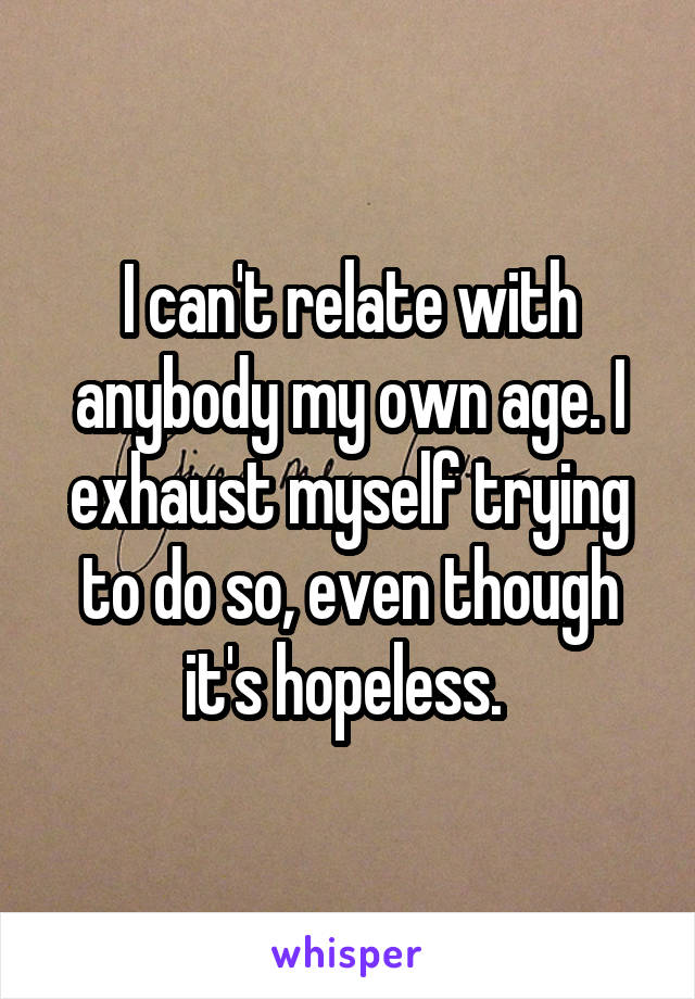 I can't relate with anybody my own age. I exhaust myself trying to do so, even though it's hopeless. 