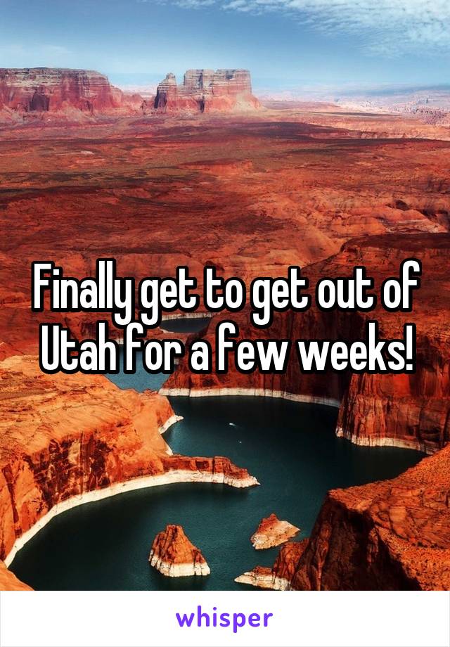 Finally get to get out of Utah for a few weeks!