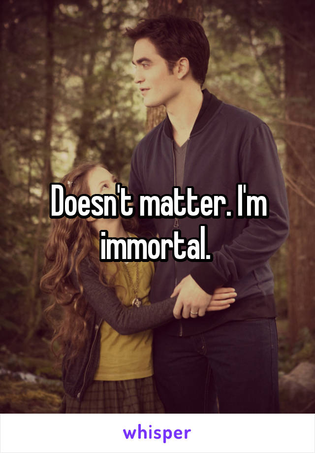 Doesn't matter. I'm immortal. 