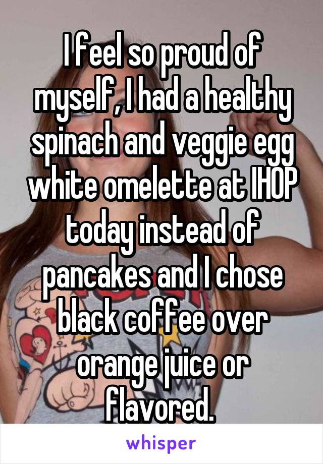 I feel so proud of myself, I had a healthy spinach and veggie egg white omelette at IHOP today instead of pancakes and I chose black coffee over orange juice or flavored. 