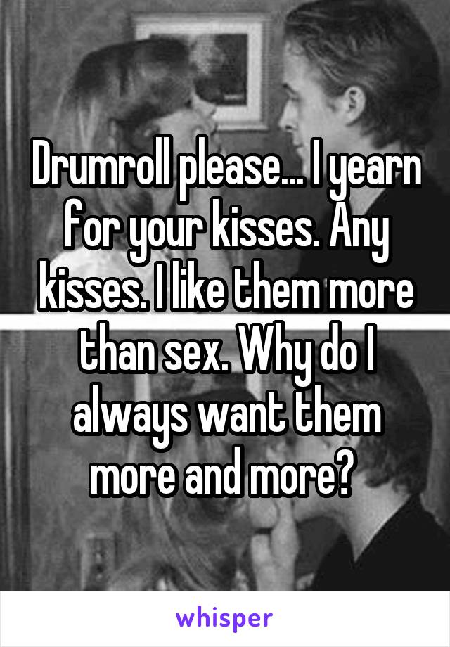 Drumroll please... I yearn for your kisses. Any kisses. I like them more than sex. Why do I always want them more and more? 