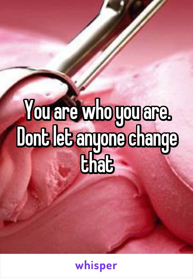 You are who you are. Dont let anyone change that