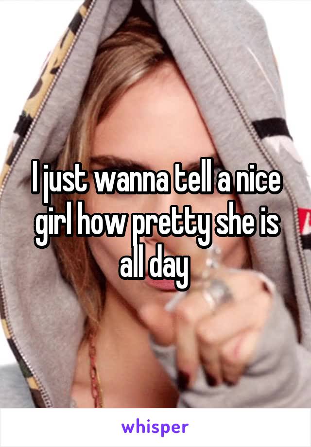 I just wanna tell a nice girl how pretty she is all day 