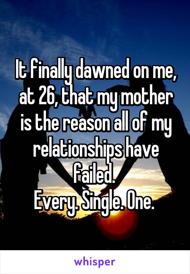 It finally dawned on me, at 26, that my mother is the reason all of my relationships have failed. 
Every. Single. One. 