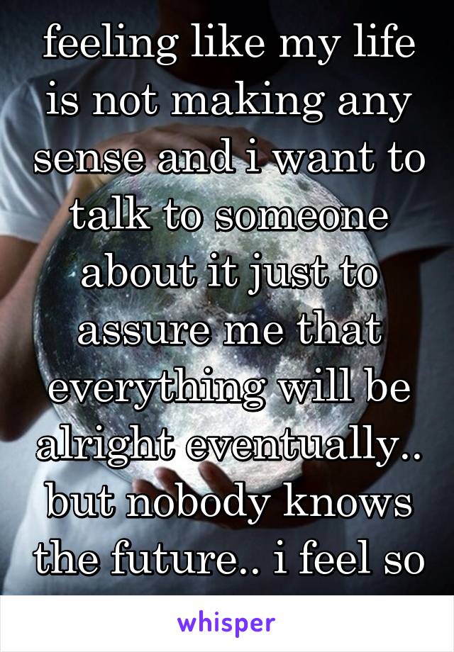 feeling like my life is not making any sense and i want to talk to someone about it just to assure me that everything will be alright eventually.. but nobody knows the future.. i feel so lost..