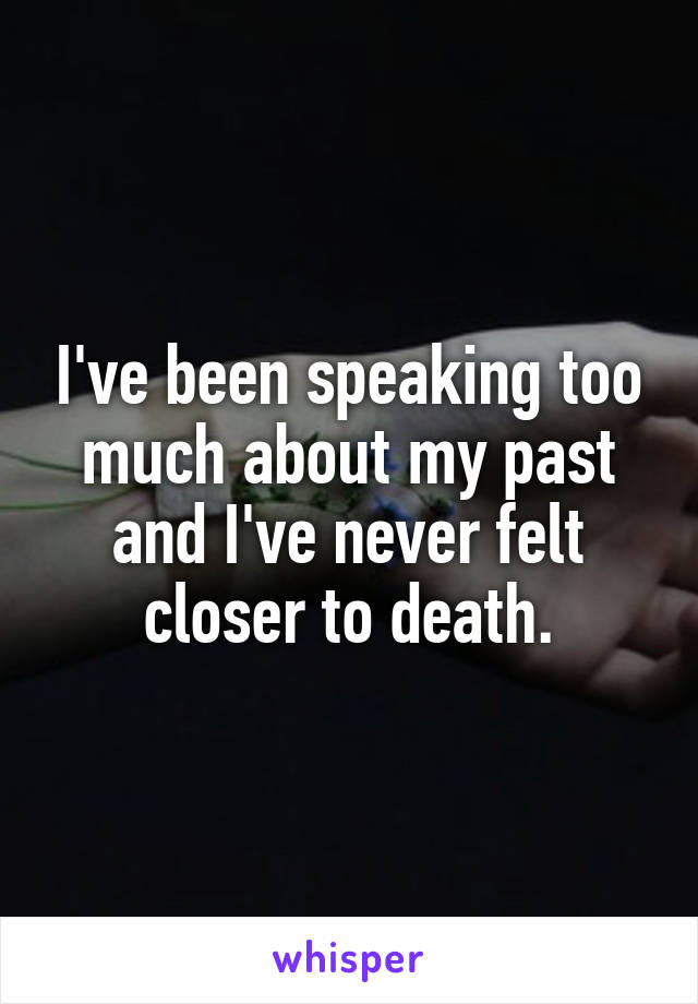 I've been speaking too much about my past and I've never felt closer to death.