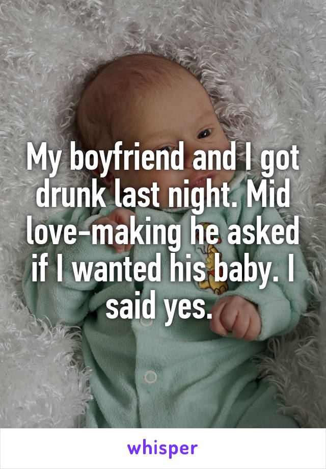 My boyfriend and I got drunk last night. Mid love-making he asked if I wanted his baby. I said yes. 