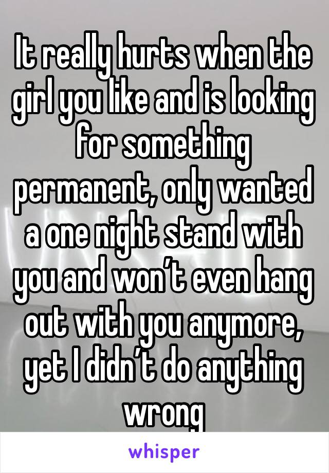 It really hurts when the girl you like and is looking for something permanent, only wanted a one night stand with you and won’t even hang out with you anymore, yet I didn’t do anything wrong 