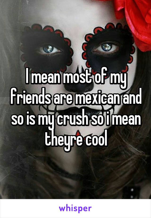 I mean most of my friends are mexican and so is my crush so i mean theyre cool