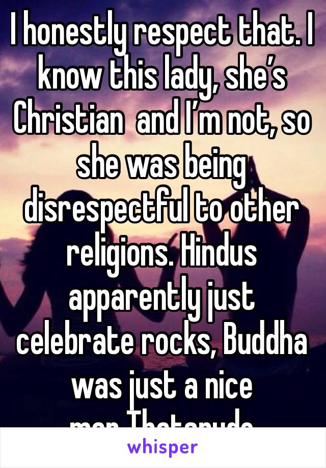 I honestly respect that. I know this lady, she’s Christian  and I’m not, so she was being disrespectful to other religions. Hindus apparently just celebrate rocks, Buddha was just a nice man.Thatsrude