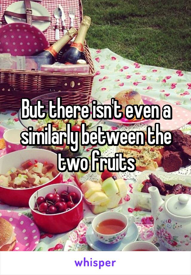 But there isn't even a similarly between the two fruits