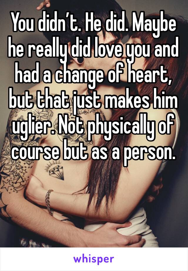 You didn’t. He did. Maybe he really did love you and had a change of heart, but that just makes him uglier. Not physically of course but as a person.