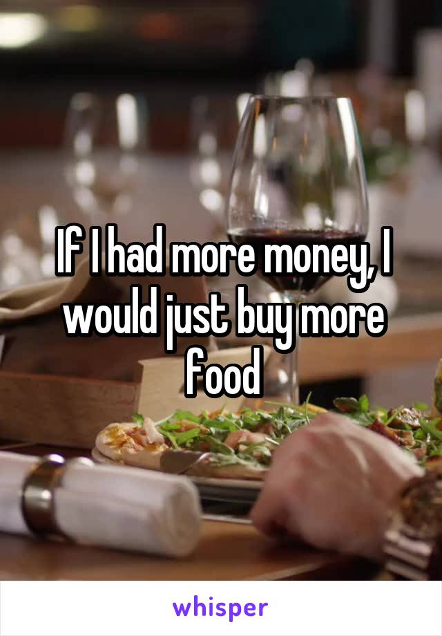 If I had more money, I would just buy more food