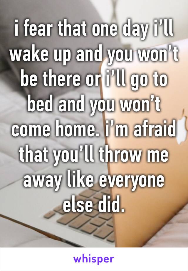 i fear that one day i’ll wake up and you won’t be there or i’ll go to bed and you won’t come home. i’m afraid that you’ll throw me away like everyone else did. 