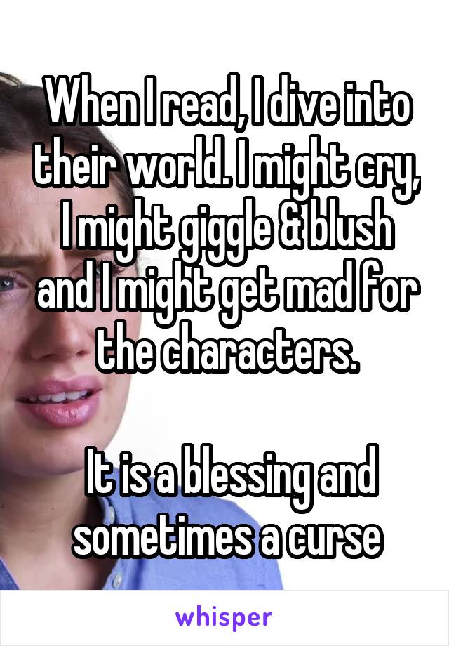 When I read, I dive into their world. I might cry, I might giggle & blush and I might get mad for the characters.

 It is a blessing and sometimes a curse