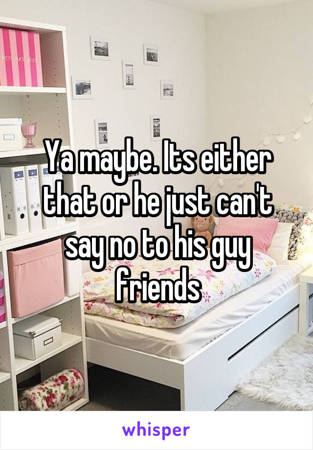 Ya maybe. Its either that or he just can't say no to his guy friends