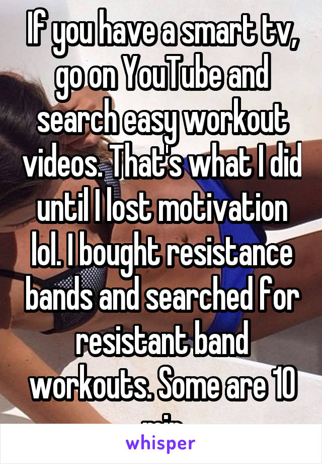 If you have a smart tv, go on YouTube and search easy workout videos. That's what I did until I lost motivation lol. I bought resistance bands and searched for resistant band workouts. Some are 10 min