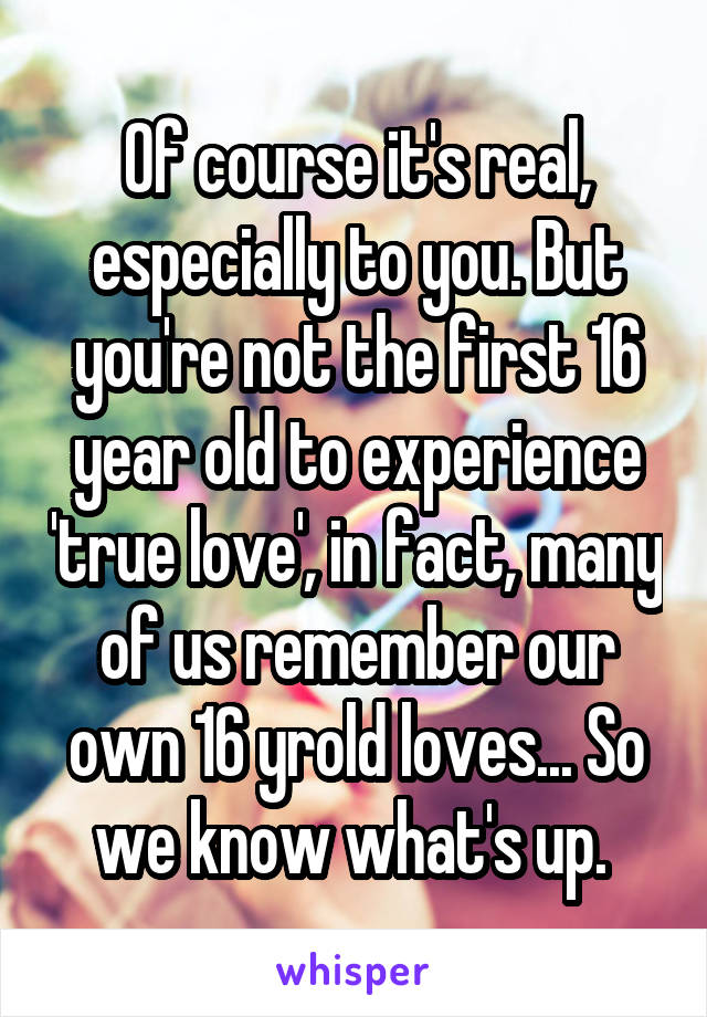 Of course it's real, especially to you. But you're not the first 16 year old to experience 'true love', in fact, many of us remember our own 16 yrold loves... So we know what's up. 