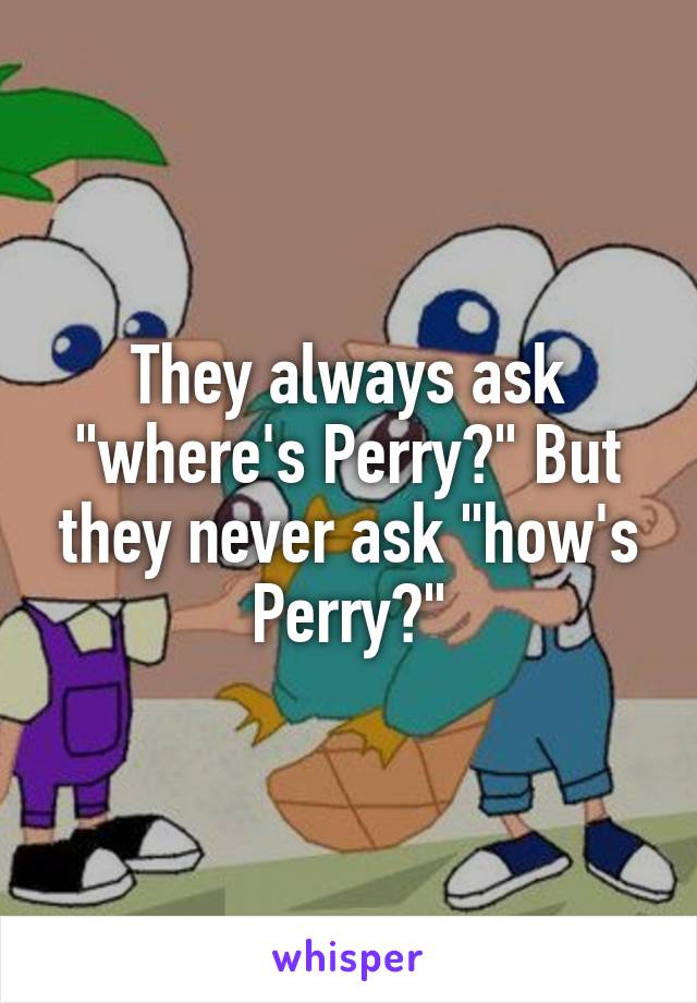 They always ask "where's Perry?" But they never ask "how's Perry?"