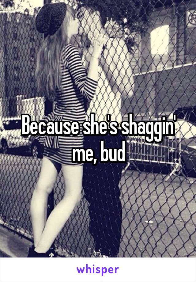 Because she's shaggin' me, bud