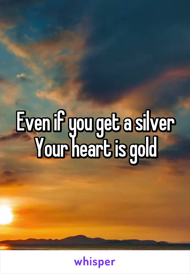 Even if you get a silver
Your heart is gold