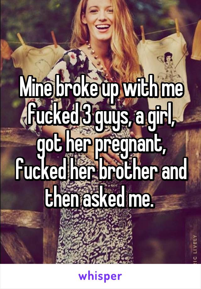 Mine broke up with me fucked 3 guys, a girl, got her pregnant, fucked her brother and then asked me. 